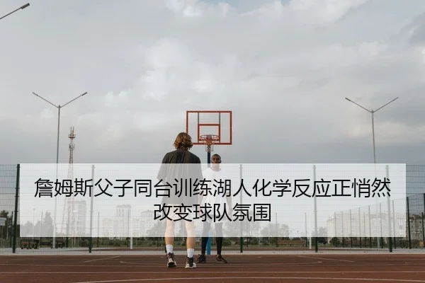 詹姆斯父子同台训练湖人化学反应正悄然改变球队氛围